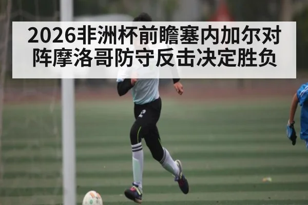 2026非洲杯前瞻塞内加尔对阵摩洛哥防守反击决定胜负