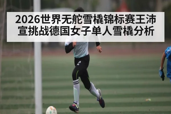 2026世界无舵雪橇锦标赛王沛宣挑战德国女子单人雪橇分析