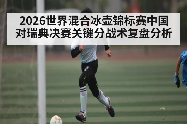 2026世界混合冰壶锦标赛中国对瑞典决赛关键分战术复盘分析